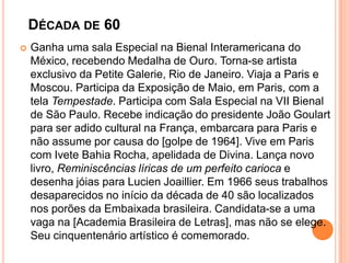DÉCADA DE 60
 Ganha uma sala Especial na Bienal Interamericana do
México, recebendo Medalha de Ouro. Torna-se artista
exclusivo da Petite Galerie, Rio de Janeiro. Viaja a Paris e
Moscou. Participa da Exposição de Maio, em Paris, com a
tela Tempestade. Participa com Sala Especial na VII Bienal
de São Paulo. Recebe indicação do presidente João Goulart
para ser adido cultural na França, embarcara para Paris e
não assume por causa do [golpe de 1964]. Vive em Paris
com Ivete Bahia Rocha, apelidada de Divina. Lança novo
livro, Reminiscências líricas de um perfeito carioca e
desenha jóias para Lucien Joaillier. Em 1966 seus trabalhos
desaparecidos no início da década de 40 são localizados
nos porões da Embaixada brasileira. Candidata-se a uma
vaga na [Academia Brasileira de Letras], mas não se elege.
Seu cinquentenário artístico é comemorado.
 