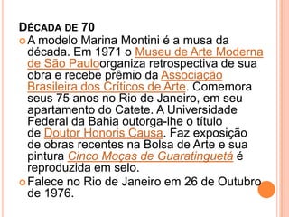 DÉCADA DE 70
A modelo Marina Montini é a musa da
década. Em 1971 o Museu de Arte Moderna
de São Pauloorganiza retrospectiva de sua
obra e recebe prêmio da Associação
Brasileira dos Críticos de Arte. Comemora
seus 75 anos no Rio de Janeiro, em seu
apartamento do Catete. A Universidade
Federal da Bahia outorga-lhe o título
de Doutor Honoris Causa. Faz exposição
de obras recentes na Bolsa de Arte e sua
pintura Cinco Moças de Guaratinguetá é
reproduzida em selo.
Falece no Rio de Janeiro em 26 de Outubro
de 1976.
 
