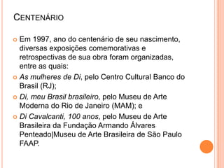 CENTENÁRIO
 Em 1997, ano do centenário de seu nascimento,
diversas exposições comemorativas e
retrospectivas de sua obra foram organizadas,
entre as quais:
 As mulheres de Di, pelo Centro Cultural Banco do
Brasil (RJ);
 Di, meu Brasil brasileiro, pelo Museu de Arte
Moderna do Rio de Janeiro (MAM); e
 Di Cavalcanti, 100 anos, pelo Museu de Arte
Brasileira da Fundação Armando Álvares
Penteado|Museu de Arte Brasileira de São Paulo
FAAP.
 