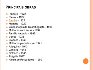 PRINCIPAIS OBRAS
 Pierrete - 1922
 Pierrot - 1924
 Samba - 1925
 Mangue - 1929
 Cinco moças de Guaratinguetá - 1930
 Mulheres com frutas - 1932
 Família na praia - 1935
 Vênus - 1938
 Ciganos - 1940
 Mulheres protestando - 1941
 Arlequins - 1943
 Gafieira - 1944
 Colonos - 1945
 Abigail - 1947
 Aldeia de Pescadores - 1950
 