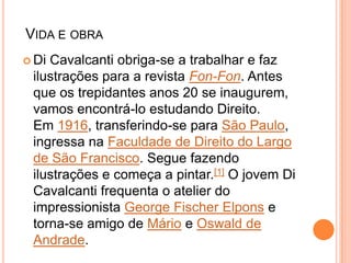VIDA E OBRA
 Di Cavalcanti obriga-se a trabalhar e faz
ilustrações para a revista Fon-Fon. Antes
que os trepidantes anos 20 se inaugurem,
vamos encontrá-lo estudando Direito.
Em 1916, transferindo-se para São Paulo,
ingressa na Faculdade de Direito do Largo
de São Francisco. Segue fazendo
ilustrações e começa a pintar.[1] O jovem Di
Cavalcanti frequenta o atelier do
impressionista George Fischer Elpons e
torna-se amigo de Mário e Oswald de
Andrade.
 