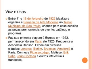 VIDA E OBRA
 Entre 11 e 18 de fevereiro de 1922 idealiza e
organiza a Semana de Arte Moderna no Teatro
Municipal de São Paulo, criando para essa ocasião
as peças promocionais do evento: catálogo e
programa.
 Faz sua primeira viagem à Europa em 1923,
permanecendo em Paris até 1925. Frequenta a
Academia Ranson. Expõe em diversas
cidades: Londres, Berlim, Bruxelas, Amsterdã e
Paris. Conhece Picasso,Léger, Matisse, Erik
Satie, Jean Cocteau e outros intelectuais
franceses.
 