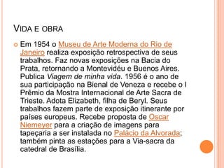 VIDA E OBRA
 Em 1954 o Museu de Arte Moderna do Rio de
Janeiro realiza exposição retrospectiva de seus
trabalhos. Faz novas exposições na Bacia do
Prata, retornando a Montevidéu e Buenos Aires.
Publica Viagem de minha vida. 1956 é o ano de
sua participação na Bienal de Veneza e recebe o I
Prêmio da Mostra Internacional de Arte Sacra de
Trieste. Adota Elizabeth, filha de Beryl. Seus
trabalhos fazem parte de exposição itinerante por
países europeus. Recebe proposta de Oscar
Niemeyer para a criação de imagens para
tapeçaria a ser instalada no Palácio da Alvorada;
também pinta as estações para a Via-sacra da
catedral de Brasília.
 