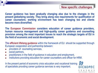 Career guidance has been gradually changing also due to the changes in the
present globalizing society. They bring along new requirements for qualification of
career counselors; working environment has been changing too and clients
become more diversified.
The European Commission considers education of career guidance providers,
human resource management and high-quality career guidance and counselling
provision among the most important issues to reach the strategic targets of EU in
the field of economic and social development.
The efficient lifelong guidance within the framework of EU should be supported through
European cooperation and partnership between:
 providers of counseling services,
 social partners,
 practitioners in the field of guidance in education and employment,
 institutions providing education for career counsellors and officer for HRM.
In the present period of economic crisis education and vocational training
of specialists providing career guidance services is very important.
New specific challenges
 