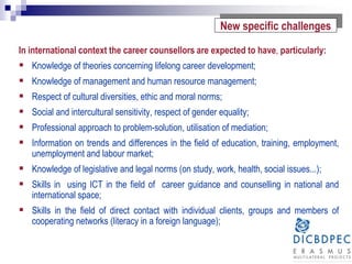 In international context the career counsellors are expected to have, particularly:
 Knowledge of theories concerning lifelong career development;
 Knowledge of management and human resource management;
 Respect of cultural diversities, ethic and moral norms;
 Social and intercultural sensitivity, respect of gender equality;
 Professional approach to problem-solution, utilisation of mediation;
 Information on trends and differences in the field of education, training, employment,
unemployment and labour market;
 Knowledge of legislative and legal norms (on study, work, health, social issues...);
 Skills in using ICT in the field of career guidance and counselling in national and
international space;
 Skills in the field of direct contact with individual clients, groups and members of
cooperating networks (literacy in a foreign language);
New specific challenges
 