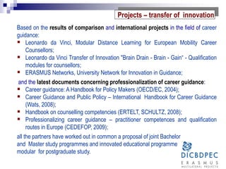 Based on the results of comparison and international projects in the field of career
guidance:
 Leonardo da Vinci, Modular Distance Learning for European Mobility Career
Counsellors;
 Leonardo da Vinci Transfer of Innovation "Brain Drain - Brain - Gain“ - Qualification
modules for counsellors;
 ERASMUS Networks, University Network for Innovation in Guidance;
and the latest documents concerning professionalization of career guidance:
 Career guidance: A Handbook for Policy Makers (OECD/EC, 2004);
 Career Guidance and Public Policy – International Handbook for Career Guidance
(Wats, 2008);
 Handbook on counselling competencies (ERTELT, SCHULTZ, 2008);
 Professionalizing career guidance – practitioner competences and qualification
routes in Europe (CEDEFOP, 2009);
all the partners have worked out in common a proposal of joint Bachelor
and Master study programmes and innovated educational programme
modular for postgraduate study.
Projects – transfer of innovation
 