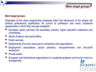 Main target groups:
Graduates of the study programmes proposed within the framework of the project will
achieve professional qualification for pursuit of profession and many vocational
opportunities in which they may get employed:
 Education sector (primary and secondary schools, higher education institutions and
universities),
 Sector of labour and social affairs,
 Public services,
 Departments of human resources in companies and organizations,
 Employment associations (social partners), non-government and non-profit
institutions,
 Private sector,
 European and international organizations in vocational guidance and human resource
management.
Main target groups
 