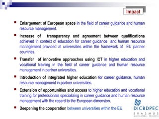 Impact
 Enlargement of European space in the field of career guidance and human
resource management.
 Increase of transparency and agreement between qualifications
achieved in context of education for career guidance and human resource
management provided at universities within the framework of EU partner
countries.
 Transfer of innovative approaches using ICT in higher education and
vocational training in the field of career guidance and human resource
management in partner universities.
 Introduction of integrated higher education for career guidance, human
resource management in partner universities.
 Extension of opportunities and access to higher education and vocational
training for professionals specializing in career guidance and human resource
management with the regard to the European dimension.
 Deepening the cooperation between universities within the EU.
 
