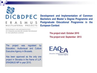 Development and Implementation of Common
Bachelors and Master´s Degree Programme and
Postgraduate Educational Programme in the
European Context
The project start: October 2010
The project end: September 2013
The project was regulated by
Education, Audiovisual and Culture
Executive Agency in Brussels.
Has been approved as the only one
project in Slovakia in the frame of LLP,
ERASMUS MP in year 2010.
 