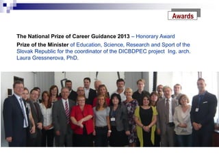 Awards
The National Prize of Career Guidance 2013 – Honorary Award
Prize of the Minister of Education, Science, Research and Sport of the
Slovak Republic for the coordinator of the DICBDPEC project Ing. arch.
Laura Gressnerova, PhD.
 