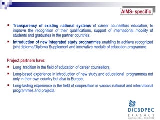  Transparency of existing national systems of career counsellors education, to
improve the recognition of their qualifications, support of international mobility of
students and graduates in the partner countries.
 Introduction of new integrated study programmes enabling to achieve recognized
joint diploma/Diploma Supplement and innovative module of education programme.
Project partners have:
 Long tradition in the field of education of career counsellors,
 Long-based experience in introduction of new study and educational programmes not
only in their own country but also in Europe,
 Long-lasting experience in the field of cooperation in various national and international
programmes and projects.
AIMS- specific
 