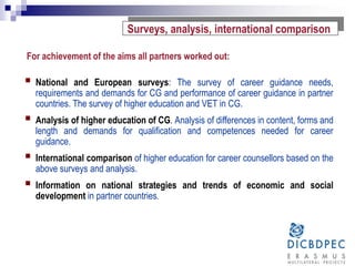 For achievement of the aims all partners worked out:
 National and European surveys: The survey of career guidance needs,
requirements and demands for CG and performance of career guidance in partner
countries. The survey of higher education and VET in CG.
 Analysis of higher education of CG. Analysis of differences in content, forms and
length and demands for qualification and competences needed for career
guidance.
 International comparison of higher education for career counsellors based on the
above surveys and analysis.
 Information on national strategies and trends of economic and social
development in partner countries.
Surveys, analysis, international comparison
 