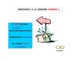 RESPUESTA A LA ORACIÓN NÚMERO 2




   “JUGÓ” ES UNA
    “CLICK”

ELECCIÓN EQUIVOCADA


PORQUE ES EL PASADO


  DEL VERBO “PLAY”
    ( “PLAYED” )

                                     ANTERIOR
 