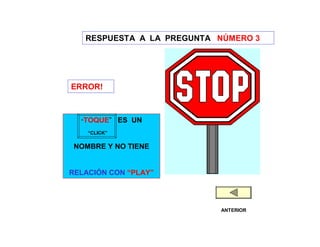 RESPUESTA A LA PREGUNTA NÚMERO 3




ERROR!



  “TOQUE”     ES UN
    “CLICK”

 NOMBRE Y NO TIENE


RELACIÓN CON “PLAY”




                           ANTERIOR
 