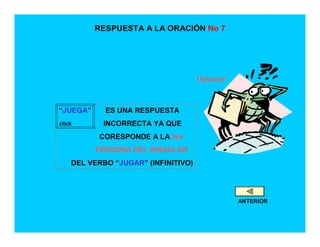RESPUESTA A LA ORACIÓN No 7




                                     Uyuyuy!



“JUEGA”     ES UNA RESPUESTA
click      INCORRECTA YA QUE
          CORESPONDE A LA 3ra
          PERSONA DEL SINGULAR
    DEL VERBO “JUGAR” (INFINITIVO)




                                               ANTERIOR
 