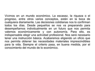 Vivimos en un mundo económico. La escasez, la riqueza o el
progreso, entre otros varios conceptos, están en la boca de
cualquiera diariamente. Las decisiones cotidianas nos lo confirman
todos los días. Desde pequeños se nos va preparando para
desempeñarnos individualmente en un futuro que nos permita
valernos económicamente y con autonomía. Para ello, es
indispensable elegir una actividad profesional. Nos será necesario
tener una instrucción básica. Acabaremos eligiendo un oficio que
nos permita obtener las necesidades materiales imprescindibles
para la vida. Siempre el criterio pasa, en buena medida, por el
conocimiento del mundo de lo económico.
 