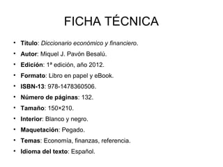 FICHA TÉCNICA

    Título: Diccionario económico y financiero.

    Autor: Miquel J. Pavón Besalú.

    Edición: 1ª edición, año 2012.

    Formato: Libro en papel y eBook.

    ISBN-13: 978-1478360506.

    Número de páginas: 132.

    Tamaño: 150×210.

    Interior: Blanco y negro.

    Maquetación: Pegado.

    Temas: Economía, finanzas, referencia.

    Idioma del texto: Español.
 