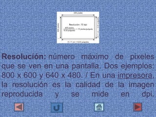 Resolución: número  máximo  de  pixeles 
que se ven en una pantalla. Dos ejemplos: 
800 x 600 y 640 x 480. / En una impresora, 
la  resolución  es  la  calidad  de  la  imagen 
reproducida  y  se  mide  en  dpi.
 
