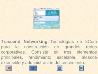 Trascend Networking: Tecnologías  de  3Com 
para  la  construcción  de  grandes  redes 
corporativas.  Consiste  en  tres  elementos 
principales,  rendimiento  escalable,  alcance 
extensible y administración del crecimiento.
 