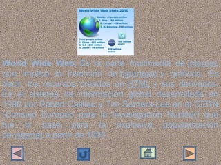 World Wide Web: Es  la  parte  multimedia  de internet, 
que  implica  la  inserción  de hipertexto y  gráficos.  Es 
decir,  los  recursos  creados  en HTML y  sus  derivados. 
Es  el  sistema  de  información  global  desarrollado  en 
1990 por Robert Cailliau y Tim Berners-Lee en el CERN 
(Consejo  Europeo  para  la  Investigación  Nuclear)  que 
fue  la  base  para  la  explosiva  popularización 
de internet a partir de 1993.
 