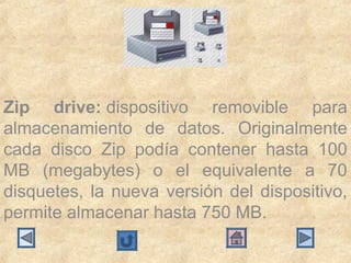 Zip drive: dispositivo  removible  para 
almacenamiento  de  datos.  Originalmente 
cada  disco  Zip  podía  contener  hasta  100 
MB  (megabytes)  o  el  equivalente  a  70 
disquetes,  la  nueva  versión  del  dispositivo, 
permite almacenar hasta 750 MB.
 
