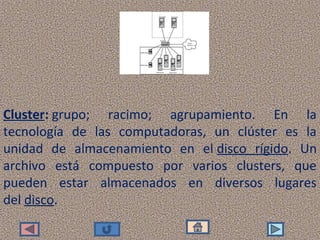 Cluster: grupo;  racimo;  agrupamiento.  En  la 
tecnología  de  las  computadoras,  un  clúster  es  la 
unidad  de  almacenamiento  en  el disco  rígido.  Un 
archivo  está  compuesto  por  varios  clusters,  que 
pueden  estar  almacenados  en  diversos  lugares 
del disco.
 