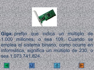 Giga: prefijo  que  indica  un  múltiplo  de 
1.000  millones,  o  sea  109.  Cuando  se 
emplea  el  sistema  binario,  como  ocurre  en 
informática,  significa  un  múltiplo  de  230,  o 
sea 1.073.741.824.
 