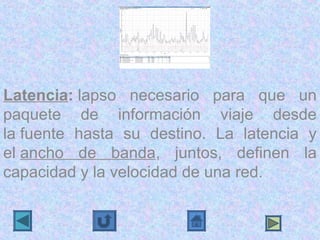 Latencia: lapso  necesario  para  que  un 
paquete  de  información  viaje  desde 
la fuente  hasta  su  destino.  La  latencia  y 
el ancho  de  banda,  juntos,  definen  la 
capacidad y la velocidad de una red.
 