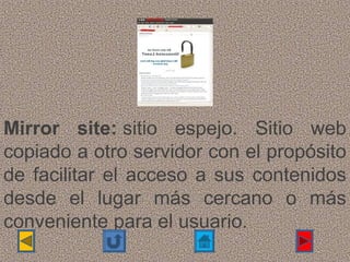 Mirror site: sitio  espejo.  Sitio  web 
copiado a otro servidor con el propósito 
de  facilitar  el  acceso  a  sus  contenidos 
desde  el  lugar  más  cercano  o  más 
conveniente para el usuario.
 