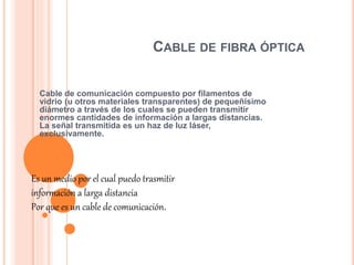 CABLE DE FIBRA ÓPTICA
Cable de comunicación compuesto por filamentos de
vidrio (u otros materiales transparentes) de pequeñísimo
diámetro a través de los cuales se pueden transmitir
enormes cantidades de información a largas distancias.
La señal transmitida es un haz de luz láser,
exclusivamente.
Es un medio por el cual puedo trasmitir
información a larga distancia
Por que es un cable de comunicación.
 