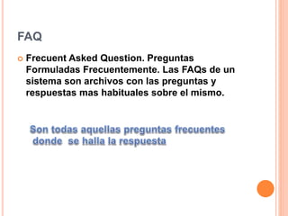 FAQ
 Frecuent Asked Question. Preguntas
Formuladas Frecuentemente. Las FAQs de un
sistema son archivos con las preguntas y
respuestas mas habituales sobre el mismo.
 