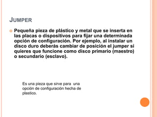 JUMPER
 Pequeña pieza de plástico y metal que se inserta en
las placas o dispositivos para fijar una determinada
opción de configuración. Por ejemplo, al instalar un
disco duro deberás cambiar de posición el jumper si
quieres que funcione como disco primario (maestro)
o secundario (esclavo).
Es una pieza que sirve para una
opción de configuración hecha de
plastico.
 
