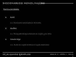 DICCIONARIOS MONOLINGÜES 05_ALGUNOS EJEMPLOS ADALID, C. , AÑÓN, I. , DOLZ, L. R Particularidades R RAE 1.1. Diccionario panhispánico de dudas 2. Québec  2.1. Búsqueda de equivalencias en inglés y en latín 3. Cambridge 3.1. Audio en inglés británico e inglés americano 