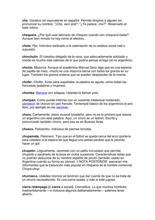che. Vocativo sin equivalente en español. Permite dirigirse a alguien sin
pronunciar su nombre: "¡Che, vení acá!"; "¿Te parece, che?". Reservado al
trato íntimo.

chequera. ¿Por qué usar talonario de cheques cuando con chequera basta?
Aunque bien mirado no hay como el efectivo.

cheto. Pijo. Individuo dedicado a la ostentación de su estatus social real o
supuesto.

chinchulín. El intestino delgado de la vaca, que adecuadamente adobado y
cocido es mucho más sabroso de lo que podría pensar el lego (el no argentino).

choclo. Mazorca. Aunque el académico Manuel Seco diga que es una especie
de papilla de maíz, choclo es una mazorca tierna con todos los granos en su
lugar. También los granos enteros que se pueden desprender de la misma.

chofer. Chófer. Aviso para españoles: la palabra es aguda, como todas las
francesas (palabras y mujeres).

chomba. Remera con solapas. Ustedes la llaman polo.

choripán. Como puede inferirse con un cociente intelectual moderado,
sándwich de chorizo en pan francés. Tentempié básico de los argentinos al aire
libre, por ejemplo en las canchas.

choro. Ciertamente, pieza musical brasileña, pero no es lo primero que asocia
un argentino con esta palabra. Aquí, un choro es un ladrón. Escrito y
pronunciado también chorro, pero eso es en Buenos Aires.

chueco. Patizambo. Individuo de piernas torcidas.

chupamate. Palomero. Tipo que en el fútbol se queda cerca del arco (portería
para ustedes) a la espera de que llegue una pelota perdida que le permita
hacer un gol.

chupetín. Lógicamente, caramelo con un palito incrustado que permite
chuparlo y sacárselo de la boca en ciclos sucesivos. Características éstas que
no podrían deducirse de su nombre español de pirulín (también usado en
Argentina cuando su forma es cónica). // NOTA POSTERIOR: aseveran mis
informantes que la traducción más popular en Hispania es el nombre comercial
Chupa-chup.

churrasco. Ustedes mismos se tendrían que dar cuenta de que no se trata de
un churro nauseabundo. Es una carne asada, y más si está jugosa.

cierre relámpago (o cierre a secas). Cremallera. Lo que muchos hombres,
inadvertidamente —e inclusive algunos deliberadamente— solemos tener
abierto.
 