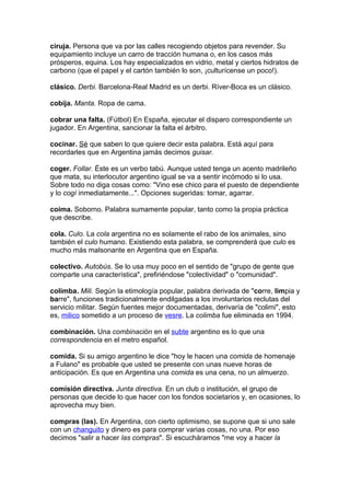 ciruja. Persona que va por las calles recogiendo objetos para revender. Su
equipamiento incluye un carro de tracción humana o, en los casos más
prósperos, equina. Los hay especializados en vidrio, metal y ciertos hidratos de
carbono (que el papel y el cartón también lo son, ¡culturícense un poco!).

clásico. Derbi. Barcelona-Real Madrid es un derbi. Ríver-Boca es un clásico.

cobija. Manta. Ropa de cama.

cobrar una falta. (Fútbol) En España, ejecutar el disparo correspondiente un
jugador. En Argentina, sancionar la falta el árbitro.

cocinar. Sé que saben lo que quiere decir esta palabra. Está aquí para
recordarles que en Argentina jamás decimos guisar.

coger. Follar. Éste es un verbo tabú. Aunque usted tenga un acento madrileño
que mata, su interlocutor argentino igual se va a sentir incómodo si lo usa.
Sobre todo no diga cosas como: "Vino ese chico para el puesto de dependiente
y lo cogí inmediatamente...". Opciones sugeridas: tomar, agarrar.

coima. Soborno. Palabra sumamente popular, tanto como la propia práctica
que describe.

cola. Culo. La cola argentina no es solamente el rabo de los animales, sino
también el culo humano. Existiendo esta palabra, se comprenderá que culo es
mucho más malsonante en Argentina que en España.

colectivo. Autobús. Se lo usa muy poco en el sentido de "grupo de gente que
comparte una característica", prefiriéndose "colectividad" o "comunidad".

colimba. Mili. Según la etimología popular, palabra derivada de "corre, limpia y
barre", funciones tradicionalmente endilgadas a los involuntarios reclutas del
servicio militar. Según fuentes mejor documentadas, derivaría de "colimi", esto
es, milico sometido a un proceso de vesre. La colimba fue eliminada en 1994.

combinación. Una combinación en el subte argentino es lo que una
correspondencia en el metro español.

comida. Si su amigo argentino le dice "hoy le hacen una comida de homenaje
a Fulano" es probable que usted se presente con unas nueve horas de
anticipación. Es que en Argentina una comida es una cena, no un almuerzo.

comisión directiva. Junta directiva. En un club o institución, el grupo de
personas que decide lo que hacer con los fondos societarios y, en ocasiones, lo
aprovecha muy bien.

compras (las). En Argentina, con cierto optimismo, se supone que si uno sale
con un changuito y dinero es para comprar varias cosas, no una. Por eso
decimos "salir a hacer las compras". Si escucháramos "me voy a hacer la
 