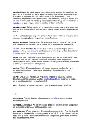 cuadra. Una de las palabras que más rápidamente adoptan los españoles de
paso por la Argentina, por lo útil y porque no hay equivalente peninsular. Una
cuadra es el segmento de una calle ubicado entre dos intersecciones
consecutivas (con lo cual se diferencia de una manzana). Si digo "La casa está
en esta cuadra", estoy diciendo que está sobre esta calle, y precisamente en la
vereda en la que estoy en este momento o en la de enfrente.

cuarto oscuro. Cabina electoral. No es propiamente un cuarto, y tampoco está
oscuro, aunque las selecciones hechas por los votantes a veces hagan pensar
que sí.

cucha. Es la caseta de un perro. En España no hay un nombre exclusivo para
eso, que yo sepa. ¡Canes hispánicos, a manifestarse!

cuenta regresiva. Cuenta atrás. Generalmente desde 10 hasta 0, la cuenta
que precede al lanzamiento de un cohete o a la explosión de una bomba.

cuerito. Junta. Arandela de caucho que controla el paso del agua en una
canilla, hasta que un buen día (por lo general un domingo) lo deja de controlar
y nos sorprende sin repuesto en casa.

cuero. Piel. Los objetos de cuero, en Argentina, son los elaborados con cuero
de vaca; y los de piel, aquéllos fabricados con pieles finas, en general
abundantes en pelos, como visón o chinchilla. En España el término piel abarca
a ambos, desconcertando al argentino.

curitas. Tiritas. Pequeñas bandas adhesivas con gasa en el medio para
proteger lastimaduras y, con mayor efectividad, despellejar las zonas
adyacentes.

currar. En España, trabajar. En Argentina, engañar a alguien u obtener
beneficios usando argucias. Muchos empleados públicos curran de lo lindo...
en el sentido argentino, no en el español.

curro. Engañifa, o recurso poco ético para obtener dinero o beneficios.



~D~

damajuana. Garrafa de vino. Mientras que la garrafa argentina es algo
totalmente distinto.

damasco. Albaricoque. No es tan ilógico, dado que albaricoque es una palabra
de raíz árabe, y Damasco es la capital de Siria.

dar una mano. Echar una mano. Ayudar voluntariosamente. ¿Que dónde está
la diferencia con extender la mano para un apretón? En el artículo: esto último
sería "dar la mano". Si le parece demasiado complicado, piense que en checo
hay palabras como zmlkl.
 