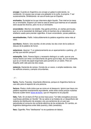 encajar. Cuando en Argentina uno encaja un golpe lo está dando, no
recibiendo. Un equipo que encaja una goleada no la sufre, la propina. Y así
sucesivamente. Sintetizando: se usa al revés que en España.

enchastre. Suciedad en la que interviene algún líquido. Tirar miel en la mesa
es un enchastre. Esparcir por toda la casa la arena que traemos en el calzado
será causal de divorcio, pero no es un enchastre.

encendedor. Mechero de bolsillo. Hay gente primitiva, en ciertas penínsulas,
que no ve la necesidad de distinguir entre el mechero de un laboratorio y el
artefacto usado para prender cigarrillos. A buen encendedor, pocas palabras...

escarbadientes. Palillo. Indiscutiblemente la palabra argentina viene más al
caso.

escribano. Notario. Uno escribe; el otro anota; los dos viven de la caída en
desuso de la palabra de honor.

estacionar. Aparcar. Y un estacionamiento es un aparcamiento o parking. ¿O
ya hay que escribir parquin?

estampilla. Sello. Parece lógico y necesario distinguir un sello, que es una
marca hecha con tinta o el instrumento de goma que la deja, de una estampilla,
que es un trocito de papel engomado para ponerlo en un sobre. Pero en
España sello vale para las dos cosas.

estancia. Hacienda de campo. Consta de un casco, o amplia residencia, más
los edificios anexos y campos circundantes.



~F~

facho. Facha. Fascista. Importante diferencia, porque en Argentina facha se
usa sólo para el aspecto de una persona.

factura. Pasta o bollo dulce que se come en el desayuno. Ignoro que haya una
palabra española exactamente equivalente, entre otras cosas porque nuestras
facturas suelen tener dulce de leche, que en Hispania no es popular.

falla. Fallo. En el diario El País se leía hace poco: "Un fallo energético provoca
cuantiosas pérdidas en Sevilla". No se sabía si se trataba de un desperfecto del
sistema de distribución de energía o de una sentencia de un juez que
perjudicaba el consumo de corriente eléctrica de los andaluces. En cambio, en
Argentina distinguimos entre falla (avería) y fallo (veredicto).

faso. Cigarrillo. Pero "desfasarse" no es quedarse sin tabaco.
 