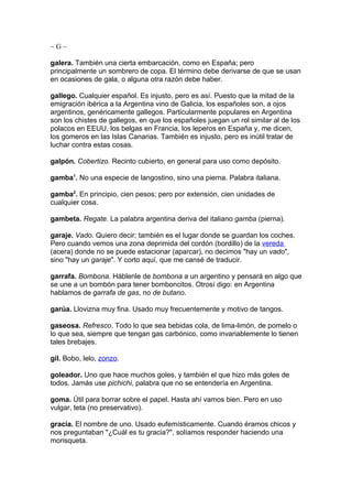 ~G~

galera. También una cierta embarcación, como en España; pero
principalmente un sombrero de copa. El término debe derivarse de que se usan
en ocasiones de gala, o alguna otra razón debe haber.

gallego. Cualquier español. Es injusto, pero es así. Puesto que la mitad de la
emigración ibérica a la Argentina vino de Galicia, los españoles son, a ojos
argentinos, genéricamente gallegos. Particularmente populares en Argentina
son los chistes de gallegos, en que los españoles juegan un rol similar al de los
polacos en EEUU, los belgas en Francia, los leperos en España y, me dicen,
los gomeros en las Islas Canarias. También es injusto, pero es inútil tratar de
luchar contra estas cosas.

galpón. Cobertizo. Recinto cubierto, en general para uso como depósito.

gamba1. No una especie de langostino, sino una pierna. Palabra italiana.

gamba2. En principio, cien pesos; pero por extensión, cien unidades de
cualquier cosa.

gambeta. Regate. La palabra argentina deriva del italiano gamba (pierna).

garaje. Vado. Quiero decir; también es el lugar donde se guardan los coches.
Pero cuando vemos una zona deprimida del cordón (bordillo) de la vereda
(acera) donde no se puede estacionar (aparcar), no decimos "hay un vado",
sino "hay un garaje". Y corto aquí, que me cansé de traducir.

garrafa. Bombona. Háblenle de bombona a un argentino y pensará en algo que
se une a un bombón para tener bomboncitos. Otrosí digo: en Argentina
hablamos de garrafa de gas, no de butano.

garúa. Llovizna muy fina. Usado muy frecuentemente y motivo de tangos.

gaseosa. Refresco. Todo lo que sea bebidas cola, de lima-limón, de pomelo o
lo que sea, siempre que tengan gas carbónico, como invariablemente lo tienen
tales brebajes.

gil. Bobo, lelo, zonzo.

goleador. Uno que hace muchos goles, y también el que hizo más goles de
todos. Jamás use pichichi, palabra que no se entendería en Argentina.

goma. Útil para borrar sobre el papel. Hasta ahí vamos bien. Pero en uso
vulgar, teta (no preservativo).

gracia. El nombre de uno. Usado eufemísticamente. Cuando éramos chicos y
nos preguntaban "¿Cuál es tu gracia?", solíamos responder haciendo una
morisqueta.
 
