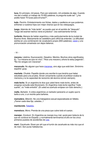luca. En principio, mil pesos. Pero por extensión, mil unidades de algo. Cuando
me dan a editar un trabajo de 70.000 palabras, la pregunta suele ser: "¿me
podés hacer 70 lucas para el lunes?".

ludo. Parchís. Entretenimiento con fichas, dados y casilleros en que podemos
enfrentar a nuestros hijos con mejor chance que en los videojuegos.

luego. Además de "más tarde", se puede usar en el sentido de "después":
"luego del examen teórico viene el práctico". Uso estrictamente formal.

lunfardo. Manera de hablar argentina y más particularmente de la ciudad de
Buenos Aires. Básicamente es castellano pero difícil de entender. La dificultad
estriba en una combinación de vocabulario propio (600 palabras), vesre y una
pronunciación arrastrada con dejos italianos.



~M~

macana. Lástima. Equivocación. Desatino. Mentira. Muchos otros significados.
Ej.: "La macana es que no vino"; "Hice una macana y ahora la estoy pagando";
"No me vengas con macanas".

macanudo. No alguien que hace macanas, sino algo que está bien. Sinónimo
español: guay.

machete. Chuleta. Papelito donde uno escribe lo que tendría que haber
estudiado para una prueba. Sirven únicamente cuando el profesor evalúa la
memoria y no la capacidad de raciocinio del alumno (sirven siempre).

mala leche. Si un argentino le dice que usted tiene mala leche, antes de
enojarse consulte este Diccionario. En Argentina mala leche significa "mala
suerte", no "mala entraña". (Si usted es suertudo enójese con todo derecho.)

malla. Bañador. A oídos argentinos un bañador parecería un sujeto que lo
baña a uno, o un recinto para bañarse.

mamadera. Biberón. No una trabajadora sexual especializada en fellatio.
¡Tienen cada idea fija, ustedes...!

mamboretá. Tatadiós.

mameluco. Mono. Prenda de una pieza que cubre todo el cuerpo.

manejar. Conducir. En Argentina se maneja muy mal, quizá peor todavía de lo
que se conduce en España, y normalmente terminamos el año en los cinco
primeros puestos de accidentes de ruta.

maní. Cacahuete. Dicen por ahí que el turrón de cacahuete es más rico que el
de maní. Son puras habladurías.
 