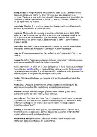 mano. Parte del cuerpo humano en que remata cada brazo. Consta de cinco
dedos, un dorso, una palma y... Bien, pero veo que esta acepción ya la
conocen. Vamos a la otra, entonces: dirección de una vía urbana. Las calles de
mano única son de dirección única; las de doble mano son de doble dirección;
las de triple mano no existen.

manubrio. Manillar. A lo que le echamos la culpa de nuestras caídas cuando
estamos aprendiendo a andar en bicicleta.

manteca. Mantequilla. La manteca argentina es la grasa que se saca de la
leche de la vaca que se usa para freír y para preparar masas de panificación,
no la grasa que se saca del cerdo que también se usa para freír y para
preparar masas de panificación. A esta última se la llama —sorpréndanse—
grasa de cerdo.

marcador. Rotulador. Elemento de escritura basado en una columna de fibra
empapada en tinta. El marcador de ustedes es nuestro resaltador.

más. Ya. En oraciones negativas. "No se fabrica más" quiere decir "Ya no se
fabrica".

masas. Pasteles. Pastas pequeñas con distintas coberturas y rellenos que uno
suele servir con el café cuando la visita es deseable.

mate. Además de un lance en el juego del ajedrez, el mate es una cucurbitácea
(parecida a un zapallo, esto es) cuya calabaza vacía y seca se llena con yerba
para preparar una infusión. A la infusión también se la llama mate; y un nombre
alternativo para el recipiente es porongo o poronquillo.

media. Abarca no sólo las de las mujeres sino también los calcetines de los
hombres.

medialuna. Croissant. Sinceramente jamás detecté diferencia alguna de
sabores entre una humilde medialuna y un prestigioso croissant.

mencho. Hortera. Individuo vulgar, grosero, banal, de mal gusto; en fin,
cualquiera que no se vista, hable y actúe como yo.

mercaderías. Está bien, está bien. Con un intelecto modesto basta para darse
cuenta de que son mercancías. Pero la incluyo aquí para no discriminar a los
lectores negados para los idiomas (¿o hay que decir "con capacidades
lingüísticas diferentes"?).

mesada. Absolutamente nada que ver con una mensualidad. Se trata de la
encimera que en la cocina nos permite apoyar los cacharros e ingredientes
involucrados en nuestros actos culinarios.

mesa de luz. Mesita de noche. Ambas de madera, no de materias tan
intangibles como las indicadas en sus nombres.
 