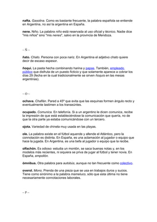 nafta. Gasolina. Como es bastante frecuente, la palabra española se entiende
en Argentina, no así la argentina en España.

nene. Niño. La palabra niño está reservada al uso oficial y técnico. Nadie dice
"mis niños" sino "mis nenes", salvo en la provincia de Mendoza.



~Ñ~

ñato. Chato. Persona con poca nariz. En Argentina el adjetivo chato quiere
decir de escaso espesor.

ñoqui. La pasta hecha combinando harina y papas. También, empleado
público que disfruta de un puesto ficticio y que solamente aparece a cobrar los
días 29 (fecha en la cual tradicionalmente se sirven ñoquis en las mesas
argentinas).



~O~

ochava. Chaflán. Pared a 45º que evita que las esquinas formen ángulo recto y
eventualmente lastimen a los transeúntes.

ocupado. Comunica. En telefonía. Si a un argentino le dicen comunica, recibe
la impresión de que está estableciéndose la comunicación que quería, no de
que la otra parte ya estaba comunicándose con un tercero.

ojota. Variedad de chinela muy usada en las playas.

ole. La palabra existe en el fútbol aquende y allende el Atlántico, pero la
connotación es distinta. En España, es una aclamación al jugador o equipo que
hace la jugada. En Argentina, es una befa al jugador o equipo que la recibe.

olfachón. Es odioso: estudia un montón, se saca buenas notas y, en los
modelos más recientes, ni siquiera se priva de jugar al fútbol y tener novia. En
España, empollón.

ómnibus. Otra palabra para autobús, aunque no tan frecuente como colectivo.

overol. Mono. Prenda de una pieza que se usa en trabajos duros y sucios.
Tiene como sinónimo a la palabra mameluco, sólo que esta última no tiene
necesariamente connotaciones laborales.



~P~
 