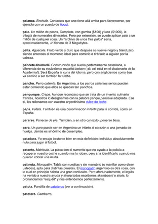 palanca. Enchufe. Contactos que uno tiene allá arriba para favorecerse, por
ejemplo con un puesto de ñoqui.

palo. Un millón de pesos. Completa, con gamba ($100) y luca ($1000), la
trilogía de numerales dinerarios. Pero por extensión, se puede aplicar palo a un
millón de cualquier cosa. Un "archivo de unos tres palos" sería,
aproximadamente, un fichero de 3 Megabytes.

palta. Aguacate. Fruto verde y duro que después se vuelve negro y blanduzco,
siendo entonces el momento ideal para comerlo o tirárselo a alguien por la
cabeza.

panceta ahumada. Construcción que suena perfectamente castellana, a
diferencia de su equivalente español beicon (¡sí; así está en el diccionario de la
Academia!). Será España la cuna del idioma, pero con anglicismos como ése
va camino a ser también la tumba.

pancho. Perro caliente. En Argentina, a los perros calientes se los pueden
estar comiendo que ellos se quedan tan panchos.

panqueque. Crepe. Aunque reconozco que se trata de un invento culinario
francés, nosotros lo designamos con la palabra yanqui pancake adaptada. Eso
sí, los rellenamos con nuestro argentinísimo dulce de leche.

papa. Patata. También es una denominación infantil para la comida, como en
España.

pararse. Ponerse de pie. También, y en otro contexto, ponerse tiesa.

paro. Un paro puede ser en Argentina un infarto al corazón o una jornada de
huelga. Jamás es sinónimo de desempleo.

patadura. Yo encajo bastante bien en esta definición: individuo absolutamente
nulo para jugar al fútbol.

patente. Matrícula. La placa con el numerito que no ayuda a la policía a
recuperar nuestro coche cuando nos lo roban, pero sí a identificarlo cuando nos
quieren cobrar una multa.

patineta. Monopatín. Tabla con rueditas y sin manubrio (o manillar como dicen
ustedes), apta para distintas piruetas. El monopatín argentino es otra cosa, con
lo cual en principio habría una gran confusión. Pero afortunadamente, el inglés
ha venido a nuestra ayuda y ahora todos escribimos skateboard o skate, lo
pronunciamos "esquéit" y nos entendemos perfectamente.

patota. Pandilla de patoteros (ver a continuación).

patotero. Gamberro.
 