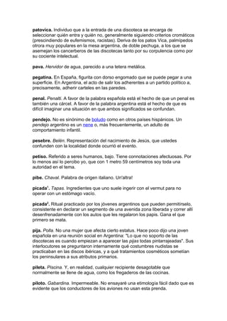 patovica. Individuo que a la entrada de una discoteca se encarga de
seleccionar quién entra y quién no, generalmente siguiendo criterios cromáticos
(prescindiendo de eufemismos, racistas). Deriva de los patos Vica, palmípedos
otrora muy populares en la mesa argentina, de doble pechuga, a los que se
asemejan los cancerberos de las discotecas tanto por su corpulencia como por
su cociente intelectual.

pava. Hervidor de agua, parecido a una tetera metálica.

pegatina. En España, figurita con dorso engomado que se puede pegar a una
superficie. En Argentina, el acto de salir los adherentes a un partido político a,
precisamente, adherir carteles en las paredes.

penal. Penalti. A favor de la palabra española está el hecho de que un penal es
también una cárcel. A favor de la palabra argentina está el hecho de que es
difícil imaginar una situación en que ambos significados se confundan.

pendejo. No es sinónimo de boludo como en otros países hispánicos. Un
pendejo argentino es un nene o, más frecuentemente, un adulto de
comportamiento infantil.

pesebre. Belén. Representación del nacimiento de Jesús, que ustedes
confunden con la localidad donde ocurrió el evento.

petiso. Referido a seres humanos, bajo. Tiene connotaciones afectuosas. Por
lo menos así lo percibo yo, que con 1 metro 59 centímetros soy toda una
autoridad en el tema.

pibe. Chaval. Palabra de origen italiano. Un'altra!

picada1. Tapas. Ingredientes que uno suele ingerir con el vermut para no
operar con un estómago vacío.

picada2. Ritual practicado por los jóvenes argentinos que pueden permitírselo,
consistente en declarar un segmento de una avenida zona liberada y correr allí
desenfrenadamente con los autos que les regalaron los papis. Gana el que
primero se mata.

pija. Polla. No una mujer que afecta cierto estatus. Hace poco dijo una joven
española en una reunión social en Argentina: "Lo que no soporto de las
discotecas es cuando empiezan a aparecer las pijas todas pintarrajeadas". Sus
interlocutores se preguntaron internamente qué costumbres nudistas se
practicaban en las discos ibéricas, y a qué tratamientos cosméticos sometían
los peninsulares a sus atributos primarios.

pileta. Piscina. Y, en realidad, cualquier recipiente desagotable que
normalmente se llene de agua, como los fregaderos de las cocinas.

piloto. Gabardina. Impermeable. No ensayaré una etimología fácil dado que es
evidente que los conductores de los aviones no usan esta prenda.
 