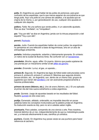 polla. En Argentina es usual hablar de las pollas de potrancas, para gran
confusión de los españoles, que lo que menos esperan de una potranca es que
tenga polla. Aquí una polla es una carrera de caballos, o la apuesta que se
origina de la misma, o, por generalización de uso, cualquier otra apuesta en
cualquier otro deporte.

pollera. Falda. No una señora que vende pollos, ni un calzoncillo ajustado.
Pero se dice "minifalda", no "minipollera".

por. "Voy por ello" se dice en Argentina; jamás con la intrusa preposición a del
español "Voy a por ello".

pororó. Pochoclo.

poroto. Judía. Cuando los españoles hablan de comer judías, los argentinos
no pensamos en una refección a base de leguminosas, sino en un acto de
antropofagia antisemita.

porteño. Individuo prepotente, soberbio y básicamente ignorante. En síntesis:
un nativo de la ciudad de Buenos Aires. No confundir con un bonaerense.

prendedor. Broche, aguja, alfiler. En joyería. Adorno que puede sujetarse de
una prenda por un mecanismo similar al del alfiler de gancho.

prender. Encender. La luz, el gas, un aparato...

primera B. Segunda. En Argentina las ligas de fútbol están estructuradas como
primera A, primera B, primera C, primera D. Mientras que segunda división,
tercera división, etc., en Argentina, son, dentro de un mismo club, grupos de
jugadores que vienen del semillero y se van acercando progresivamente a
hacerse profesionales.

primero de enero (febrero, etc.). Uno de enero (febrero, etc.). El uno aplicado
al primer día del mes suena extrañísimo a oídos argentinos.

prode. Quiniela. Juego de apuestas basado en los resultados del fútbol.
Nuestra quiniela es otra cosa (ver).

prolijo. Esmerado, atildado, ordenadito; es imposible describir en pocas
palabras todos los conceptos involucrados por la palabra prolijo en Argentina.
Su traducción exacta es tidy, pero no sé si ustedes saben inglés.

prontuario. Para ustedes, compendio de una ciencia o arte. Para nosotros,
historial delictivo de un reo, independientemente de que su metodología pueda
ser, y a menudo efectivamente lo sea, científica y/o artística.

puchero. Cocido. En Argentina muy pocas veces se usa puchero para hacer
referencia al cacharro.
 