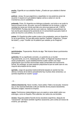 pucho. Cigarrillo en sus estadios finales. ¿Puede ser que ustedes lo llamen
colilla?

pulóver. Jersey. Es que argentinos y españoles no nos podemos poner de
acuerdo ni siquera en qué palabra inglesa vamos a calcar en vez de
inventarnos una en castellano.

pulseada. Pulso. En Argentina se distingue pulseada, una lucha a ver quién le
tuerce el brazo al otro, de pulso, que es la habilidad con la muñeca, o bien la
cantidad de veces por minuto que late una vena que pasa por allí. // NOTA
POSTERIOR: Puristas del arte de curar (esto es, médicos quisquillosos) me
han escrito para desasnarme poniendo en mi conocimiento que para medir el
pulso se recurre a una arteria, no a una vena.

putear. En España los jefes suelen putear a los empleados, pero en Argentina
no se lo permitirían. Es que allá putear significa "fastidiar" (Argentina: "romper
las bolas"), y aquí "insultar con la palabra que ustedes ya se imaginan".



~Q~

quichicientos. Tropecientos. Mucho de algo: "Me hicieron llenar quichicientos
formularios".

quilombo. En su significado concreto, un quilombo es un burdel.
Figuradamente, es un lío, desbarajuste o follón, en flagrante injusticia hacia el
sector prostibulario, cuyos establecimientos suelen exhibir una mejor
organización que muchas reconocidas casas comerciales de la economía
formal. Sin embargo, es esta acepción prejuiciosa la que se suele usar en una
mayoría abrumadora de los casos.

quiniela. Juego de apuestas tradicionalmente basado en acertar los tres
últimos números de la lotería (actualmente hay muchas otras versiones). La
quiniela española es nuestro "prode".



~R~

rabona (hacerse la). Hacer novillos, hacer pellas. Faltar a la escuela. Inclusive
hay un día nacional dedicado a ello por decreto de los propios estudiantes.
Sinónimo (vulgar): hacerse la chupina.

rayos. Fenómenos meteorológicos que uno aspira a verse abatir sobre sus
enemigos, como en España. Pero además, los radios de una bicicleta.

receso. Segunda palabra favorita de los escolares argentinos, después de
"vacaciones". De hecho también significa vacaciones, pero cortas (el receso de
invierno, por ejemplo).
 