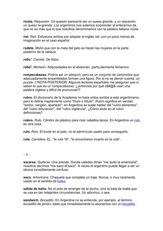 ricota. Requesón. Un quesón parecería ser un queso grande, y un requesón,
un queso re-grande. Los argentinos nos solemos sorprender al enterarnos de
que no es más que lo que nosotros denominamos con la palabra italiana ricota.

riel. Raíl. Esfuerzos ambos por adaptar el inglés rail, con un poco menos de
imaginación en el caso español.

rodete. Moño que con la mata del pelo se hacen las mujeres en la parte
posterior de la cabeza.

rollo1. Carrete. De fotos.

rollo2. Michelín. Adiposidades en el abdomen, particularmente femenino.

rompecabezas. Podría ser un adoquín, pero es un conjunto de cartoncitos que
adecuadamente ensamblados forman una figura. Por si no se dieron cuenta, un
puzzle. // NOTA POSTERIOR: Algunos lectores españoles me aseguran que sí
saben lo que es un rompecabezas: ¿¡entonces por qué c$#@& usan una
palabra inglesa y difícil de pronunciar!?

rubro. El diccionario de la Academia no hace oídos sordos a este argentinismo,
pero lo define ineptamente como "título o rótulo". Rubro significa en verdad
"sector, renglón, apartado": en Argentina se suele hablar del "rubro alimentos",
del "rubro educación", del "rubro vigilancia". ¿Cómo ando en el rubro
definiciones?

rulero. Rulo. Cilindro de plástico para rizar cabellos lacios. En Argentina un rulo
es otra cosa.

rulo. Rizo. El bucle en el pelo, no el adminículo usado para conseguirlo.

ruta. Carretera. Ej.: "la ruta 16"; "lo encontraron muerto en la ruta".



~S~

sacarse. Quitarse. Una prenda. Donde ustedes dirían "me quito la americana",
nosotros decimos "me saco el saco". A veces el argentino puede llegar a ser un
idioma increíblemente confuso.

saco. Americana. Chaqueta que completa un traje. Nunca, o muy raramente,
usado en el sentido de bolsa.

salida de baño. No el acto de emerger de la ducha, sino la bata de toalla que
se usa en tan relajantes circunstancias. Un albornoz, o sea.

sándwich. Bocadillo. En Argentina no se entiende, por ejemplo, el término
bocadillo de jamón, dado que inmediatamente lo asociamos con un bocadito.
 