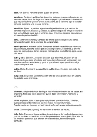 seco. Sin blanca. Persona que se quedó sin dinero.

semillero. Cantera. Las filosofías de ambos sistemas quedan reflejadas en los
términos respectivos. En Argentina se ve al jugador promesa como una semilla
que hay que cultivar y hacer crecer. En España, se lo ve como algo a explotar
como se explotaría una reserva mineral.

semillitas. Pipas. La palabra argentina refleja el hecho de que se trata de
semillas de girasol, tostadas y saladas. La palabra española refleja el hecho de
que son adictivas, igual que el fumar en pipa. El término pipas se está usando
ahora en Argentina también.

seña. Señal (en comercio) Cantidad de dinero que uno deja en una tienda
como confirmación de la promesa de comprar algo.

senda peatonal. Paso de cebra. Aunque se trata de rayas blancas sobre una
calzada negra, lo cierto es que por allí pasan peatones, no cebras. (Por otro
lado, las cebras lo que tienen es rayas negras sobre fondo blanco, pero ése es
otro tema.)

sube y baja. Balancín. Juego de plaza en que dos niños, situados en los
extremos de una tabla articulada sobre una barra horizontal, se impulsan con
sus pies con fuerza creciente, y gana el que primero logra que el otro salga
proyectado por el aire.

subte. Metro. Ferrocarril metropolitano subterráneo. En algún país debe de
ser ferro.

suspenso. Suspense. Castellanización total de un anglicismo que en España
fue dejado como el original.



~T~

taca-taca. Ninguna relación de ningún tipo con los andadores de los bebés. En
argentino, taca-taca es un adjetivo y quiere decir "al contado", "contante y
sonante".

tacho. Papelera, cubo. Cesto para tirar papeles y otras basuras. También,
cualquier recipiente metálico o plástico más o menos voluminoso.
Popularmente, un tacho es un taxi. Irse al tacho es fracasar estrepitosamente.

tacos. Tacones [de zapatos]. No se usa en el sentido de insulto.

talle. Talla. Ese numerito que está en la parte interna del cuello de las camisas,
que los hombres no terminan nunca de aprenderles a sus mujeres. Una más de
las irritantes palabritas que difieren en una sola letra, la suficiente para
confundir.
 