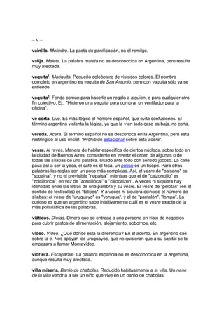 ~V~

vainilla. Melindre. La pasta de panificación, no el remilgo.

valija. Maleta. La palabra maleta no es desconocida en Argentina, pero resulta
muy afectada.

vaquita1. Mariquita. Pequeño coleóptero de vistosos colores. El nombre
completo en argentino es vaquita de San Antonio, pero con vaquita sólo ya se
entiende.

vaquita2. Fondo común para hacerle un regalo a alguien, o para cualquier otro
fin colectivo. Ej.: "Hicieron una vaquita para comprar un ventilador para la
oficina".

ve corta. Uve. Es más lógico el nombre español, que evita confusiones. El
término argentino violenta la lógica, ya que la v en todo caso es baja, no corta.

vereda. Acera. El término español no se desconoce en la Argentina, pero está
restringido al uso oficial: "Prohibido estacionar sobre esta acera".

vesre. Al revés. Manera de hablar específica de ciertos núcleos, sobre todo en
la ciudad de Buenos Aires, consistente en invertir el orden de algunas o de
todas las sílabas de una palabra. Usado ante todo con sentido jocoso. La calle
pasa así a ser la yeca, el café es el feca, un petiso es un tisope. Para otras
palabras las reglas son un poco más complejas. Así, el vesre de "paisano" es
"sopaina", y no el previsible "nopaisa", mientras que el de "calzoncillo" es
"zolcillonca", en vez de "zoncillócal" o "cillocalzon". A veces ni siquiera hay
identidad entre las letras de una palabra y su vesre. El vesre de "pelotas" (en el
sentido de testículos) es "talipes". Y a veces ni siquiera coincide el número de
sílabas: el vesre de "uruguayo" es "yorugua", y el de "pantalón", "lompa". Lo
curioso es que un argentino sabe intuitivamente cuál es el vesre exacto de la
más polisilábica de las palabras.

viáticos. Dietas. Dinero que se entrega a una persona en viaje de negocios
para cubrir gastos de alimentación, alojamiento, sobornos, etc.

video. Vídeo. ¿Que dónde está la diferencia? En el acento. En argentino cae
sobre la e. Nos apoyan los uruguayos, que no quisieran que a su capital se la
empezara a llamar Montevídeo.

vidriera. Escaparate. La palabra española no es desconocida en la Argentina,
aunque resulta muy afectada.

villa miseria. Barrio de chabolas. Reducido habitualmente a la villa. Un nene
de la villa vendría a ser un niño que vive en un barrio de chabolas.
 