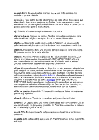 aguacil. Bicho de grandes alas, grandes ojos y cola finita alargada. En
castellano general, libélula.

aguinaldo. Paga doble. Sueldo adicional que se paga a final de año para que
el empleado financie sus gastos de las fiestas. No se usa aguinaldo en el
sentido de una pequeña gratificación informal que se le ofrece al cartero o a la
portera del edificio para la misma fecha.

ají. Guindilla. Complemento picante de muchos platos.

alambre de púa. Alambre de espino. Alambre con nudos puntiagudos para
delimitar el 99% del globo terráqueo donde no somos bienvenidos.

alcahuete. Solamente usado en el sentido de "soplón". No se aplica esta
palabra al que —digámoslo como los diccionarios— propicia amores ilícitos.

alcancía. Un argentino tiene una alcancía como un español tiene una hucha.
Ninguno de los dos tiene nada adentro.

alcaucil. Alcachofa. Pero en la provincia de Tucumán dicen alcachofa. ¿En
alguna provincia española dicen alcaucil? // NOTA POSTERIOR: ¡Sí!, me
responden al unísono mis lectores andaluces. En Sevilla se dice alcaucil.
¿Nunca consideraron separarse de España y unírsenos?

alfajor. Comparados con España, en Argentina no sólo tenemos más palabras
para designar las cosas; también tenemos más cosas. Por ejemplo, tenemos
los alfajores, deliciosas golosinas formadas por dos tapas redondas de masa
dulce encerrando un relleno de dulce de leche y bañadas en chocolate negro o
blanco. Extrañamente, en España a nadie se le ocurrió hasta ahora fabricar
alfajores, ni siquiera dulce de leche. ¡Gallegos tenían que ser! // NOTA
POSTERIOR: Lectores andaluces me han escrito quejándose, ya que parece
que después de todo ellos sí tienen alfajores. Pero me los han descrito y no
tienen nada que ver con los verdaderos, quiero decir, con los nuestros.

alfiler de gancho. Imperdible. Yo he perdido muchos de éstos, pero debe ser
porque soy argentino.

almacén. Colmado. Tienda de comestibles y algunos otros artículos.

amarrete. En España sería una forma estrambótica de decir "te amarré", en sí
una construcción no demasiado probable. En Argentina, en cambio, la palabra
es un adjetivo y significa "tacaño".

ananá. Piña. En Argentina piña es lo que producen los pinos, y también un
puñetazo.

angosto. Ésta es la palabra que se usa en Argentina; jamás, o muy raramente,
estrecho.
 