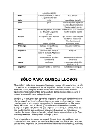 (Argentina: prode)
    rulo                    cilindro para rizar el cabello        rizo o bucle
                                 (Argentina: rulero)
    saco                                bolsa                 chaqueta de un traje
    seña                                gesto              cantidad que se deja bajo
                                                           promesa de comprar algo
                                                            (España: señal) / gesto
    taco                   insulto (Argentina: puteada) / parte elevada de la suela del
                               año de edad (Argentina:      zapato (España: tacón)
                                         pirulo)
    tirador                   asa o perilla para abrir un  (pl.) tiras de elástico para
                                          cajón              sujetar los pantalones
                                                                (España: tirantes)
    tomar                           comer o beber                solamente beber
    tránsfuga                   político que cambia de         maleante o crápula
                                        partido
    vagoneta                   vehículo sobre rieles de              holgazán
                            tracción manual (Argentina:
                                         zorra)
    vos                        tratamiento de máxima        tratamiento de máxima
                                      solemnidad                     intimidad
    yerba                              marihuana            producto para infusión
                                                                   parecido al té
    zapatillas              calzado blando de entrecasa     calzado resistente para
                                                                      deportes




       SÓLO PARA QUISQUILLOSOS
El castellano es la única lengua multipolar del mundo. Idiomas como el francés
o el alemán son monopolares: se sabe que sus destinos se tallan en Francia y
Alemania. Suiza, Bélgica, Austria o el Quebec son bienvenidos mientras
aporten número de hablantes, pero a la hora de las definiciones se les va a
prestar una atención ante todo protocolar.

El inglés y el portugués son bipolares. Inglaterra y Portugal, por ser cunas del
idioma respectivo, tienen en las decisiones un peso mucho mayor de lo que
podría sugerir la importancia comparativa de sus economías y poblaciones
frente a Estados Unidos y Brasil. (Canadá o Australia quedan fuera de
cualquier negociación, lo mismo que Angola o Mozambique.) El resultado de
esa bipolaridad es que no siempre se ponen de acuerdo los países que
cuentan, lo que se refleja en las ortografías irritantemente distintas entre Gran
Bretaña y Estados Unidos y entre Portugal y Brasil.

Pero en castellano las cosas no son así. México tiene más población que
cualquier otro país, pero la economía de España es más fuerte, pero a su vez
países como Argentina o Colombia tienen tradiciones culturales muy potentes;
 